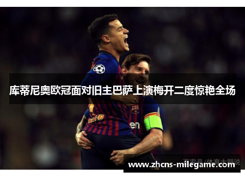 库蒂尼奥欧冠面对旧主巴萨上演梅开二度惊艳全场
