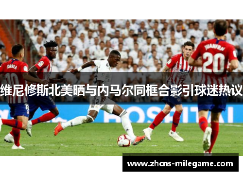 维尼修斯北美晒与内马尔同框合影引球迷热议