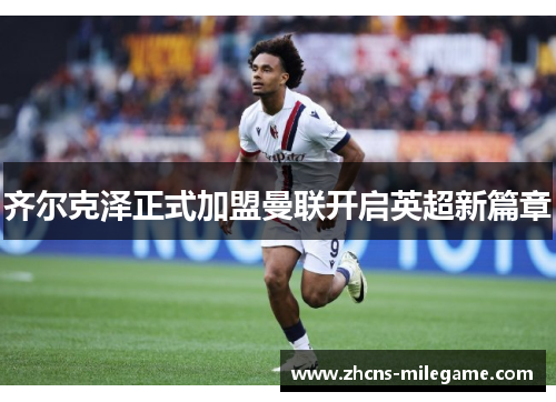 齐尔克泽正式加盟曼联开启英超新篇章